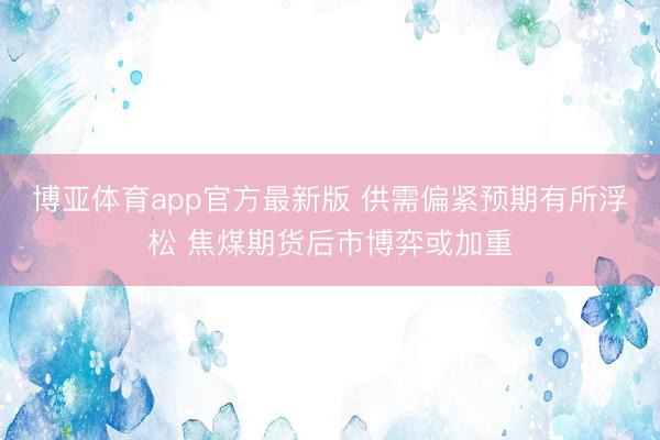 博亚体育app官方最新版 供需偏紧预期有所浮松 焦煤期货后市博弈或加重