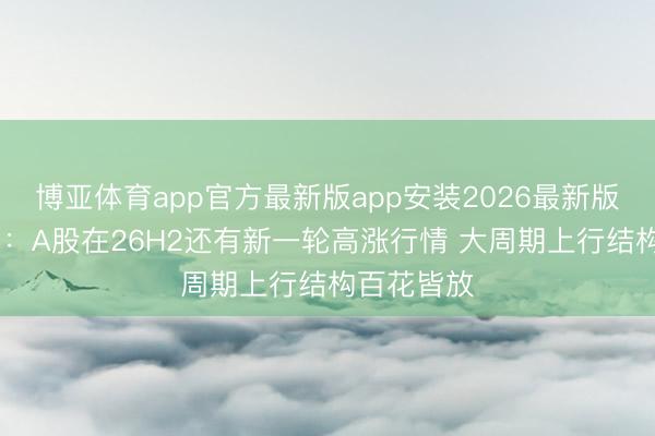 博亚体育app官方最新版app安装2026最新版 申万宏源：A股在26H2还有新一轮高涨行情 大周期上行结构百花皆放