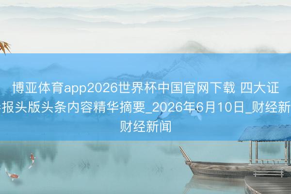 博亚体育app2026世界杯中国官网下载 四大证券报头版头条内容精华摘要_2026年6月10日_财经新闻