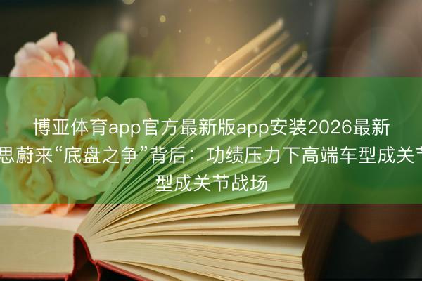博亚体育app官方最新版app安装2026最新版 理思蔚来“底盘之争”背后:功绩压力下高端车型成关节战场