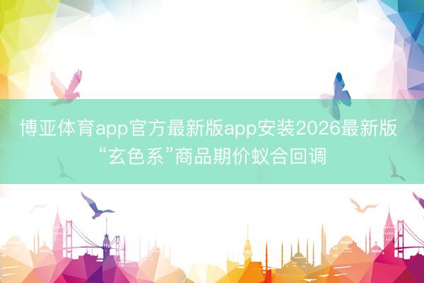 博亚体育app官方最新版app安装2026最新版 “玄色系”商品期价蚁合回调