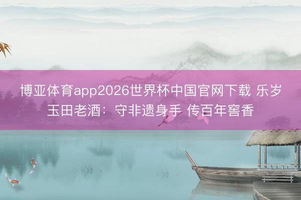 博亚体育app2026世界杯中国官网下载 乐岁玉田老酒:守非遗身手 传百年窖香
