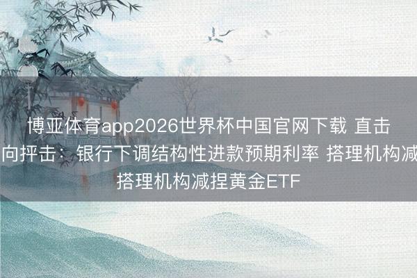 博亚体育app2026世界杯中国官网下载 直击黄金投资风向抨击:银行下调结构性进款预期利率 搭理机构减捏黄金ETF