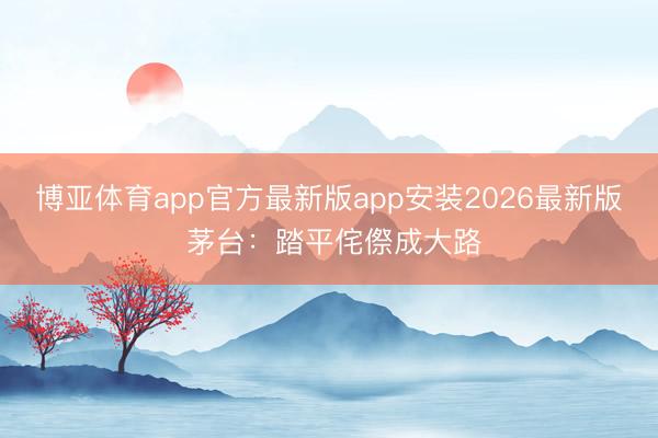 博亚体育app官方最新版app安装2026最新版 茅台:踏平侘傺成大路