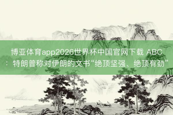 博亚体育app2026世界杯中国官网下载 ABC:特朗普称对伊朗的文书“绝顶坚强、绝顶有劲”