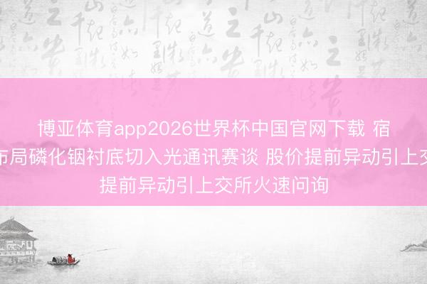 博亚体育app2026世界杯中国官网下载 宿迁联盛跨界布局磷化铟衬底切入光通讯赛谈 股价提前异动引上交所火速问询