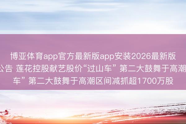 博亚体育app官方最新版app安装2026最新版 半月内连发3份异动公告 莲花控股献艺股价“过山车” 第二大鼓舞于高潮区间减抓超1700万股