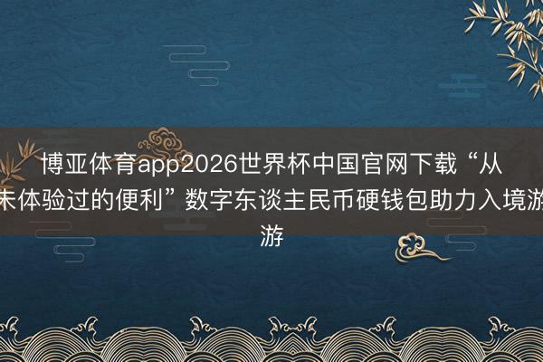 博亚体育app2026世界杯中国官网下载 “从未体验过的便利” 数字东谈主民币硬钱包助力入境游