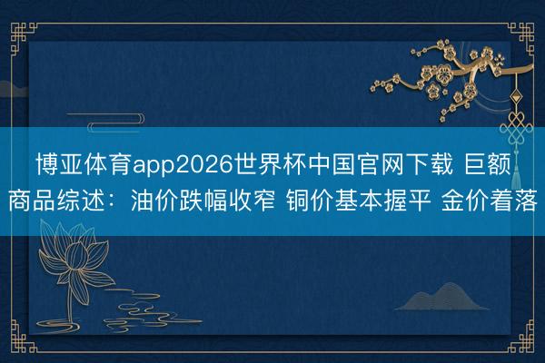 博亚体育app2026世界杯中国官网下载 巨额商品综述：油价跌幅收窄 铜价基本握平 金价着落