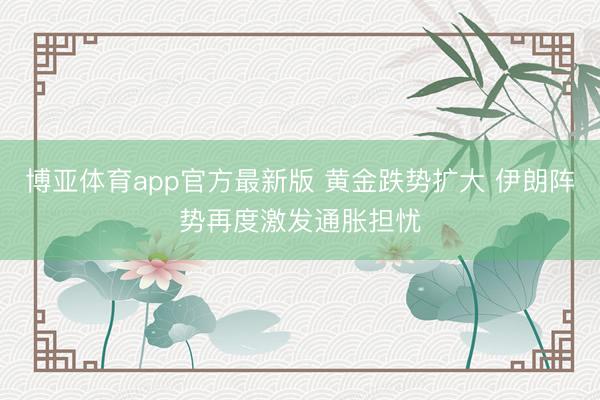 博亚体育app官方最新版 黄金跌势扩大 伊朗阵势再度激发通胀担忧