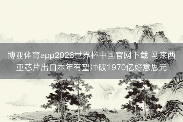 博亚体育app2026世界杯中国官网下载 马来西亚芯片出口本年有望冲破1970亿好意思元