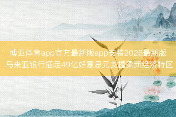 博亚体育app官方最新版app安装2026最新版 马来亚银行插足49亿好意思元支握柔新经济特区