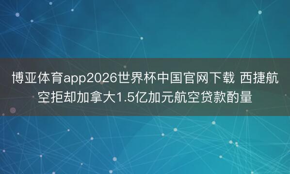 博亚体育app2026世界杯中国官网下载 西捷航空拒却加拿大1.5亿加元航空贷款酌量