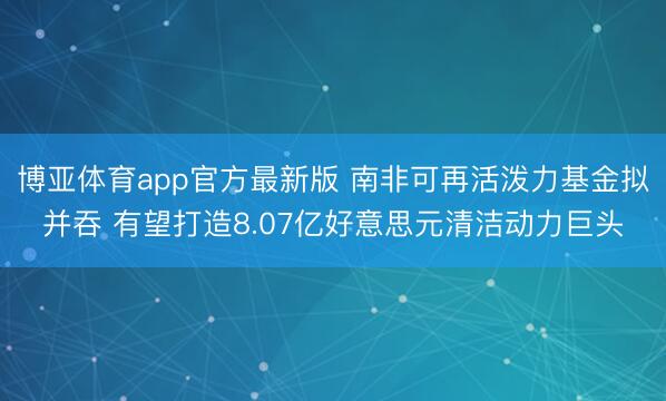 博亚体育app官方最新版 南非可再活泼力基金拟并吞 有望打造8.07亿好意思元清洁动力巨头