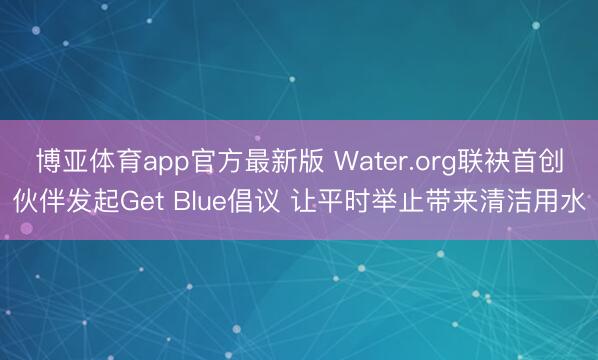 博亚体育app官方最新版 Water.org联袂首创伙伴发起Get Blue倡议 让平时举止带来清洁用水