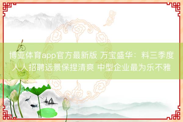 博亚体育app官方最新版 万宝盛华：料三季度人人招聘远景保捏清爽 中型企业最为乐不雅