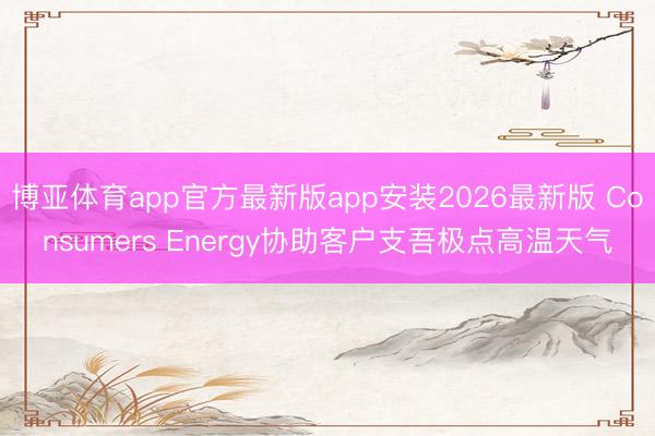 博亚体育app官方最新版app安装2026最新版 Consumers Energy协助客户支吾极点高温天气