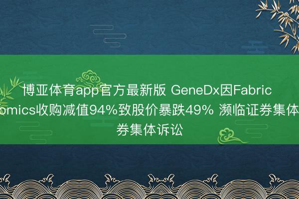 博亚体育app官方最新版 GeneDx因Fabric Genomics收购减值94%致股价暴跌49% 濒临证券集体诉讼