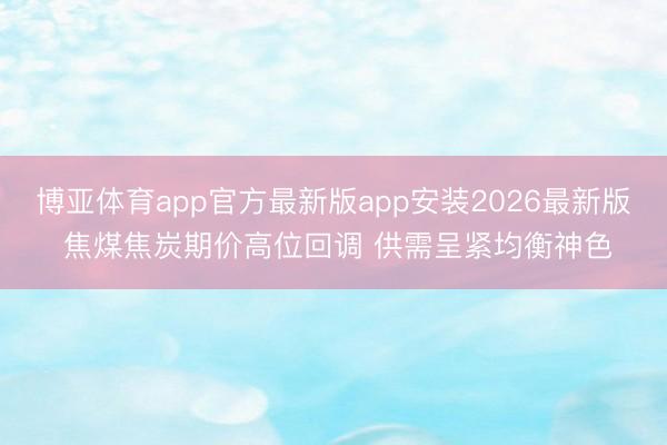 博亚体育app官方最新版app安装2026最新版 焦煤焦炭期价高位回调 供需呈紧均衡神色