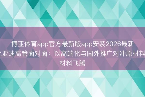 博亚体育app官方最新版app安装2026最新版 比亚迪高管面对面：以高端化与国外推广对冲原材料飞腾