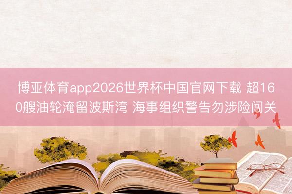 博亚体育app2026世界杯中国官网下载 超160艘油轮淹留波斯湾 海事组织警告勿涉险闯关