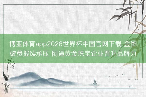 博亚体育app2026世界杯中国官网下载 金饰破费握续承压 倒逼黄金珠宝企业晋升品牌力