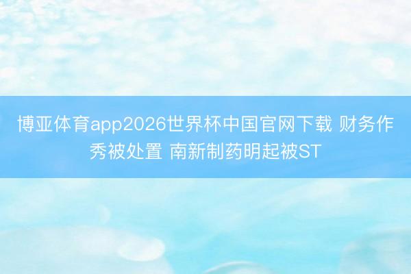博亚体育app2026世界杯中国官网下载 财务作秀被处置 南新制药明起被ST