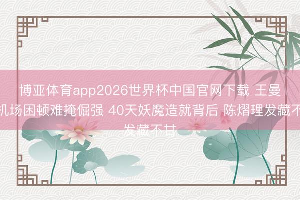 博亚体育app2026世界杯中国官网下载 王曼昱机场困顿难掩倔强 40天妖魔造就背后 陈熠理发藏不甘