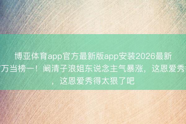 博亚体育app官方最新版app安装2026最新版 老公砸7万当榜一！阚清子浪姐东说念主气暴涨，这恩爱秀得太狠了吧