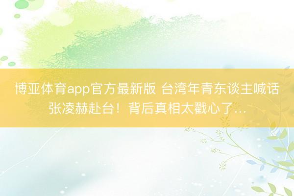 博亚体育app官方最新版 台湾年青东谈主喊话张凌赫赴台！背后真相太戳心了…