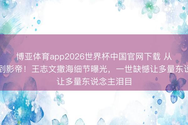 博亚体育app2026世界杯中国官网下载 从胡衕少年到影帝！王志文撒海细节曝光，一世缺憾让多量东说念主泪目
