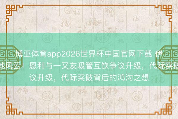 博亚体育app2026世界杯中国官网下载 伊能静护犊激勉山地风云！恩利与一又友吸管互饮争议升级，代际突破背后的鸿沟之想