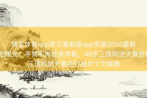 博亚体育app官方最新版app安装2026最新版 贾静雯无修图曝光！手臂肌肉线条炸裂，48岁三孩妈逆天景色打脸半个文娱圈