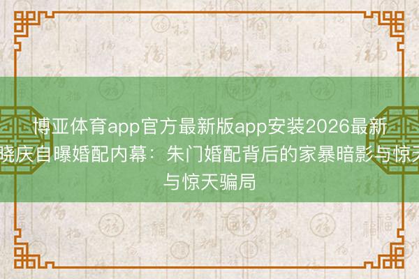 博亚体育app官方最新版app安装2026最新版 刘晓庆自曝婚配内幕：朱门婚配背后的家暴暗影与惊天骗局