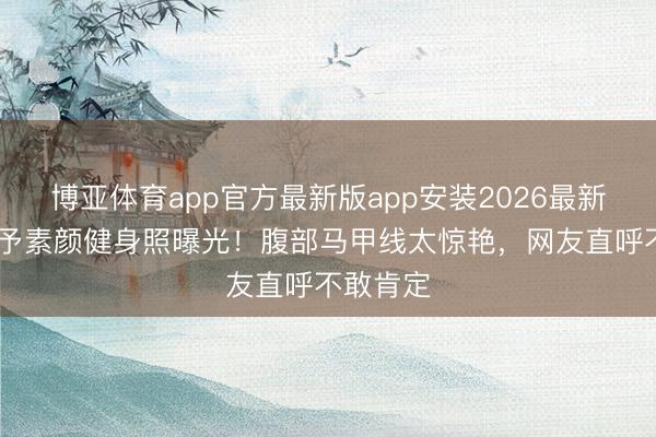 博亚体育app官方最新版app安装2026最新版 张馨予素颜健身照曝光！腹部马甲线太惊艳，网友直呼不敢肯定