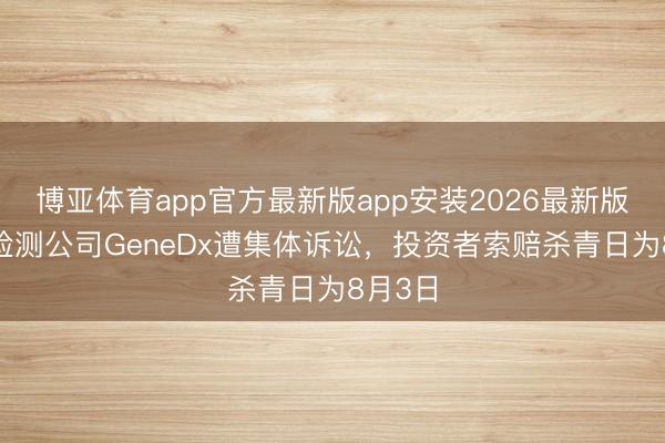 博亚体育app官方最新版app安装2026最新版 基因检测公司GeneDx遭集体诉讼，投资者索赔杀青日为8月3日