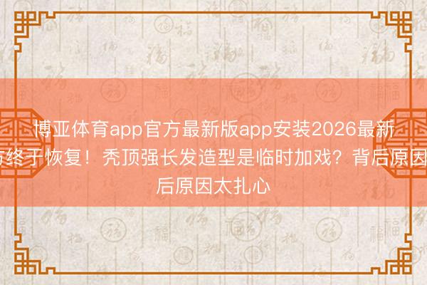 博亚体育app官方最新版app安装2026最新版 官方终于恢复！秃顶强长发造型是临时加戏？背后原因太扎心