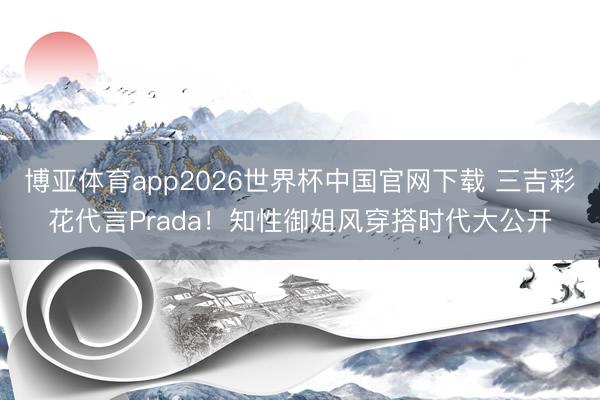 博亚体育app2026世界杯中国官网下载 三吉彩花代言Prada!知性御姐风穿搭时代大公开