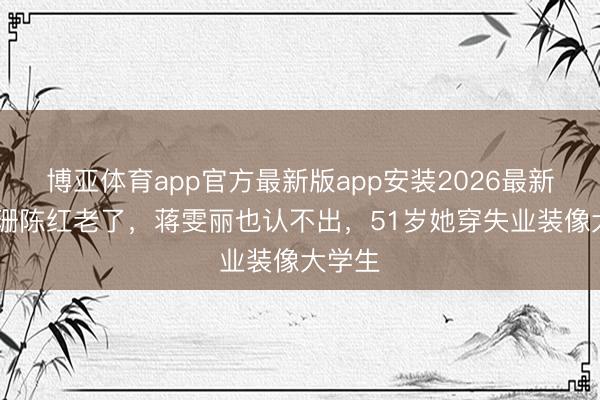 博亚体育app官方最新版app安装2026最新版 江珊陈红老了，蒋雯丽也认不出，51岁她穿失业装像大学生