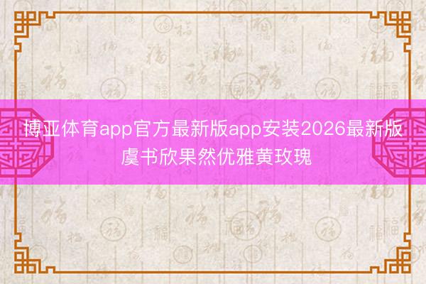 博亚体育app官方最新版app安装2026最新版 虞书欣果然优雅黄玫瑰