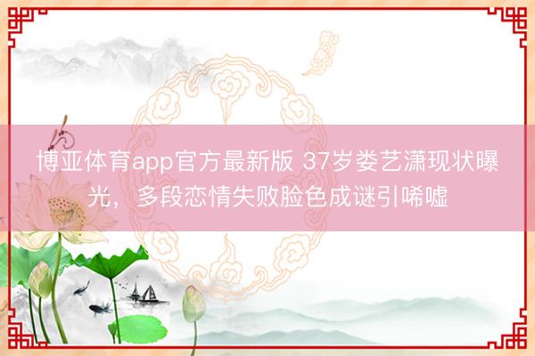 博亚体育app官方最新版 37岁娄艺潇现状曝光，多段恋情失败脸色成谜引唏嘘