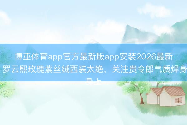 博亚体育app官方最新版app安装2026最新版 罗云熙玫瑰紫丝绒西装太绝，关注贵令郎气质焊身上