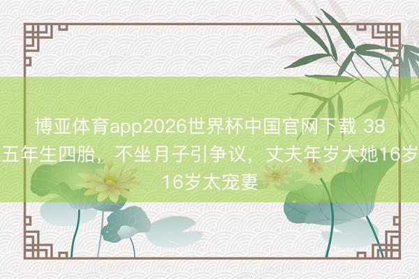 博亚体育app2026世界杯中国官网下载 38岁女星五年生四胎，不坐月子引争议，丈夫年岁大她16岁太宠妻