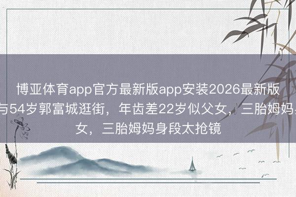 博亚体育app官方最新版app安装2026最新版 38岁方媛与54岁郭富城逛街，年齿差22岁似父女，三胎姆妈身段太抢镜