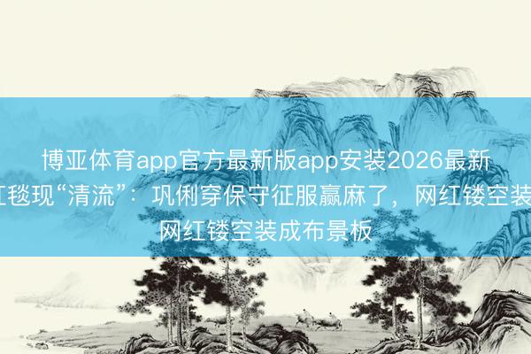 博亚体育app官方最新版app安装2026最新版 戛纳红毯现“清流”：巩俐穿保守征服赢麻了，网红镂空装成布景板