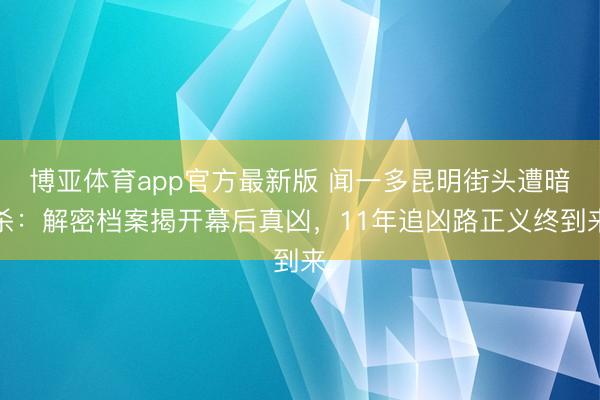 博亚体育app官方最新版 闻一多昆明街头遭暗杀：解密档案揭开幕后真凶，11年追凶路正义终到来