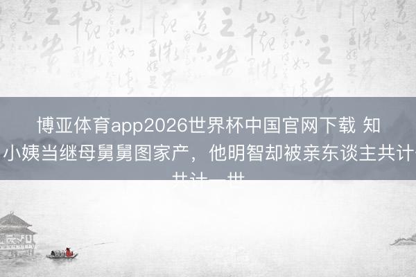 博亚体育app2026世界杯中国官网下载 知否：小姨当继母舅舅图家产，他明智却被亲东谈主共计一世
