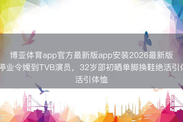 博亚体育app官方最新版app安装2026最新版 从停业令嫒到TVB演员，32岁邵初晒单脚换鞋绝活引体恤