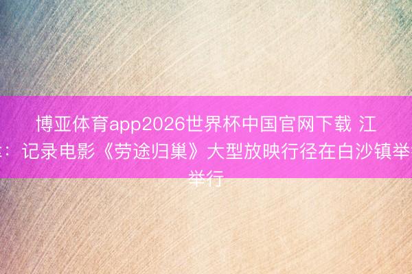 博亚体育app2026世界杯中国官网下载 江津：记录电影《劳途归巢》大型放映行径在白沙镇举行