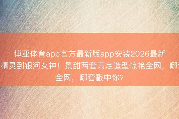 博亚体育app官方最新版app安装2026最新版 从暗夜精灵到银河女神！景甜两套高定造型惊艳全网，哪套戳中你？